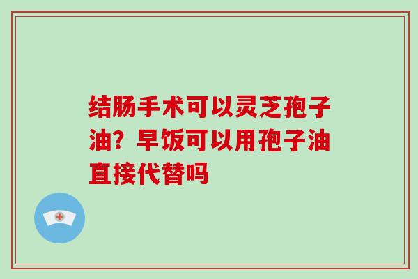 结肠手术可以灵芝孢子油?早饭可以用孢子油直接代替吗-第1张图片-灵芝大师 结肠手术可以灵芝孢子油?早饭可以用孢子油直接代替吗-第1张图片-灵芝大师
