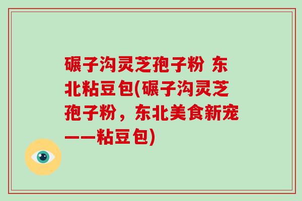 碾子沟灵芝孢子粉 东北粘豆包(碾子沟灵芝孢子粉，东北美食新宠——粘豆包)