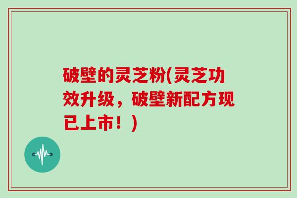 破壁的灵芝粉(灵芝功效升级，破壁新配方现已上市！)