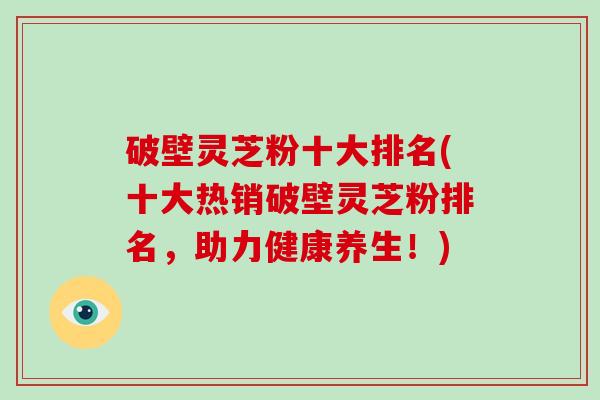 破壁灵芝粉十大排名(十大热销破壁灵芝粉排名，助力健康养生！)