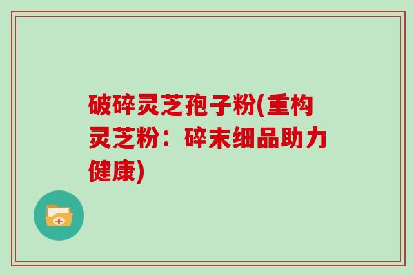 破碎灵芝孢子粉(重构灵芝粉：碎末细品助力健康)
