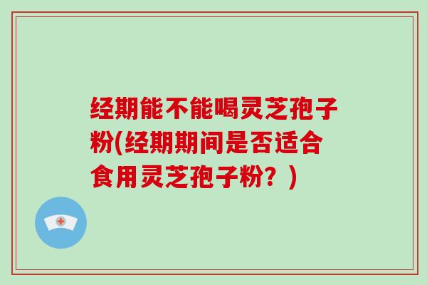 经期能不能喝灵芝孢子粉(经期期间是否适合食用灵芝孢子粉？)-第1张图片-灵芝大师