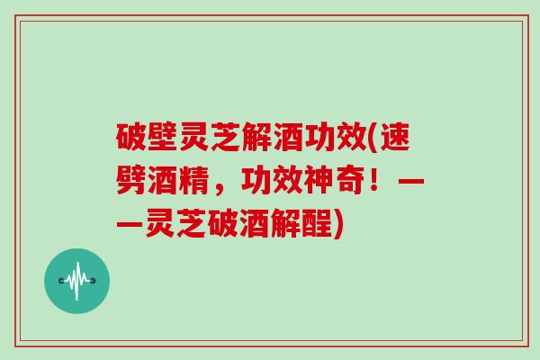 破壁灵芝解酒功效(速劈酒精，功效神奇！——灵芝破酒解酲)