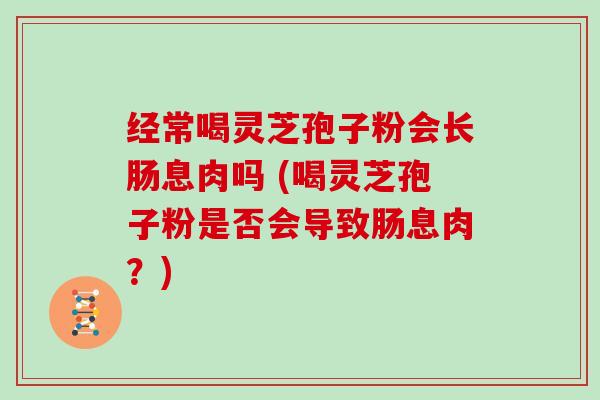 经常喝灵芝孢子粉会长肠息肉吗 (喝灵芝孢子粉是否会导致肠息肉？)