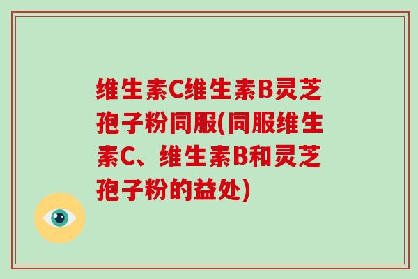 维生素C维生素B灵芝孢子粉同服(同服维生素C、维生素B和灵芝孢子粉的益处)