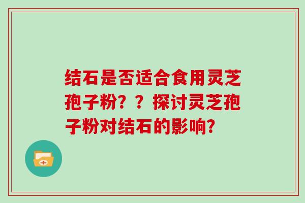 结石是否适合食用灵芝孢子粉??探讨灵芝孢子粉对结石的影响?-第1张图片-灵芝大师 结石是否适合食用灵芝孢子粉??探讨灵芝孢子粉对结石的影响?-第1张图片-灵芝大师