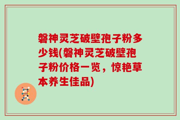 磐神灵芝破壁孢子粉多少钱(磐神灵芝破壁孢子粉价格一览，惊艳草本养生佳品)