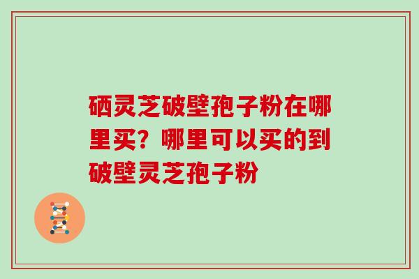 硒灵芝破壁孢子粉在哪里买？哪里可以买的到破壁灵芝孢子粉