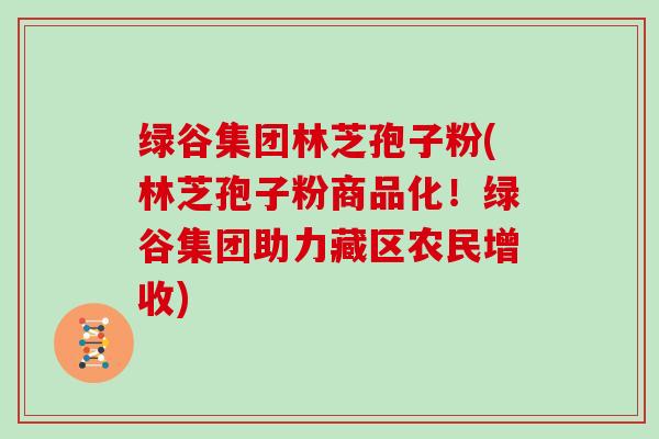 绿谷集团林芝孢子粉(林芝孢子粉商品化！绿谷集团助力藏区农民增收)