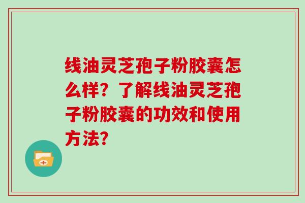 线油灵芝孢子粉胶囊怎么样？了解线油灵芝孢子粉胶囊的功效和使用方法？