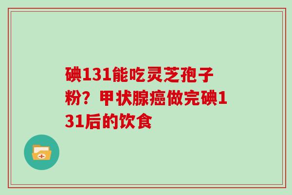 碘131能吃灵芝孢子粉？甲状腺癌做完碘131后的饮食