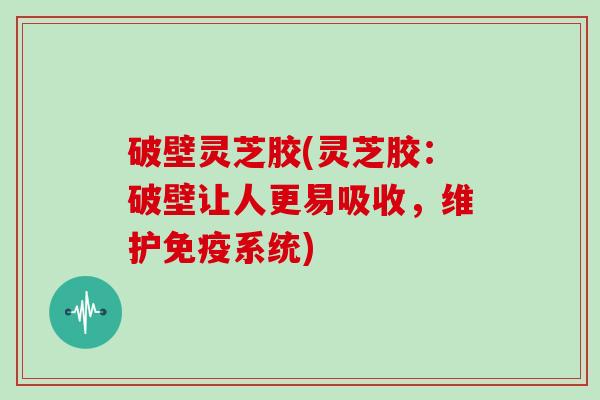 破壁灵芝胶(灵芝胶：破壁让人更易吸收，维护免疫系统)