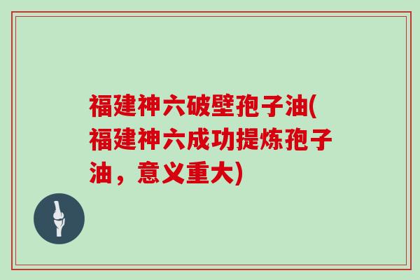 福建神六破壁孢子油(福建神六成功提炼孢子油，意义重大)