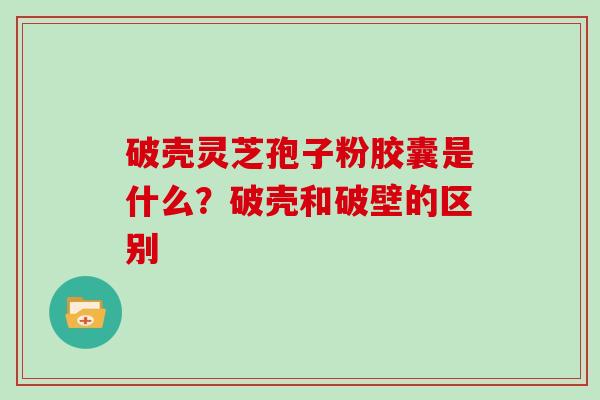 破壳灵芝孢子粉胶囊是什么？破壳和破壁的区别