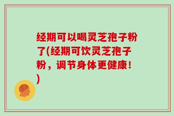 经期可以喝灵芝孢子粉了(经期可饮灵芝孢子粉，调节身体更健康！)