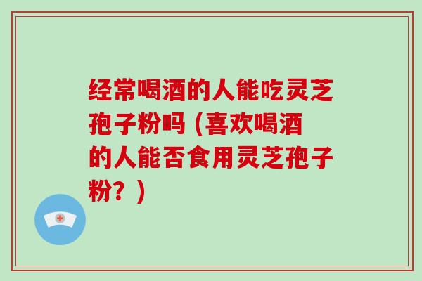 经常喝酒的人能吃灵芝孢子粉吗 (喜欢喝酒的人能否食用灵芝孢子粉?)-第1张图片-灵芝大师 经常喝酒的人能吃灵芝孢子粉吗 (喜欢喝酒的人能否食用灵芝孢子粉?)-第1张图片-灵芝大师