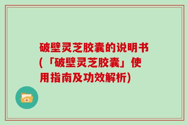 破壁灵芝胶囊的说明书(「破壁灵芝胶囊」使用指南及功效解析)