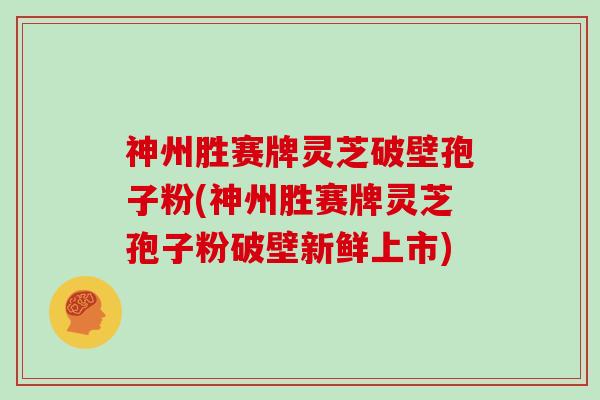 神州胜赛牌灵芝破壁孢子粉(神州胜赛牌灵芝孢子粉破壁新鲜上市)