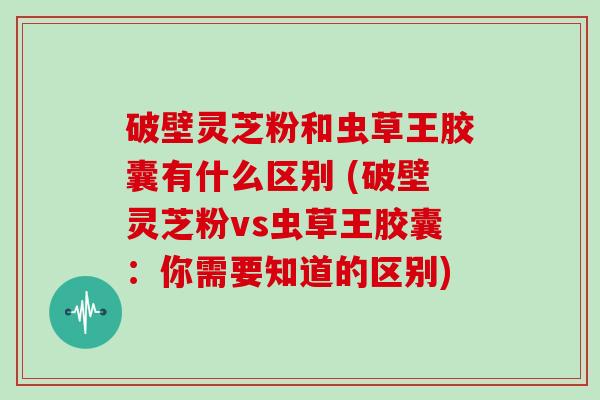 破壁灵芝粉和虫草王胶囊有什么区别 (破壁灵芝粉vs虫草王胶囊：你需要知道的区别)