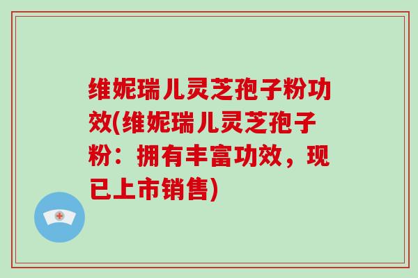 维妮瑞儿灵芝孢子粉功效(维妮瑞儿灵芝孢子粉：拥有丰富功效，现已上市销售)-第1张图片-灵芝大师