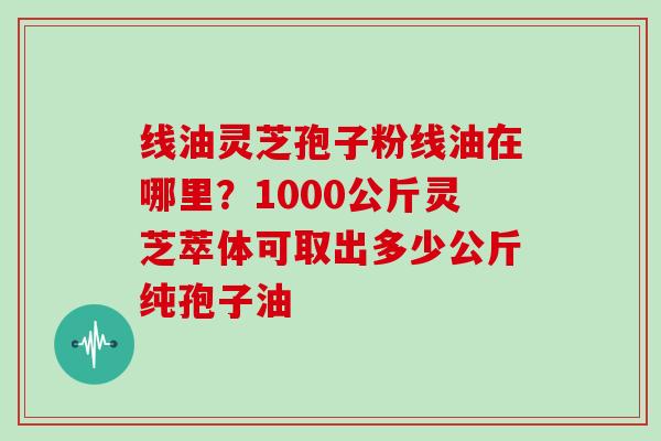 线油灵芝孢子粉线油在哪里？1000公斤灵芝萃体可取出多少公斤纯孢子油-第1张图片-灵芝大师