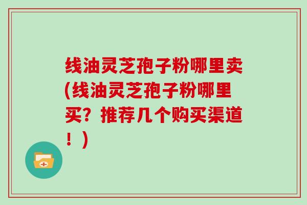 线油灵芝孢子粉哪里卖(线油灵芝孢子粉哪里买？推荐几个购买渠道！)-第1张图片-灵芝大师