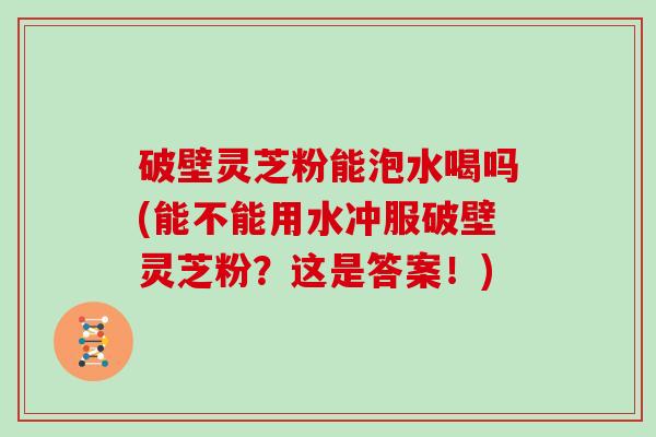 破壁灵芝粉能泡水喝吗(能不能用水冲服破壁灵芝粉？这是答案！)