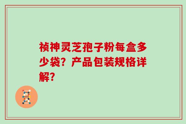 祯神灵芝孢子粉每盒多少袋？产品包装规格详解？