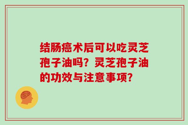 结肠癌术后可以吃灵芝孢子油吗?灵芝孢子油的功效与注意事项?-第1张图片-灵芝大师 结肠癌术后可以吃灵芝孢子油吗?灵芝孢子油的功效与注意事项?-第1张图片-灵芝大师