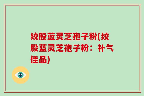 绞股蓝灵芝孢子粉(绞股蓝灵芝孢子粉：补气佳品)