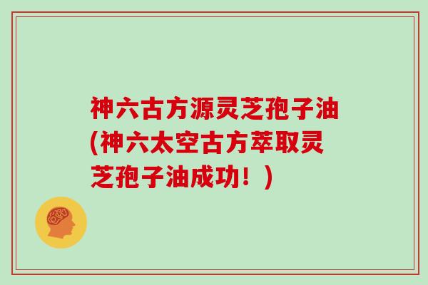 神六古方源灵芝孢子油(神六太空古方萃取灵芝孢子油成功！)