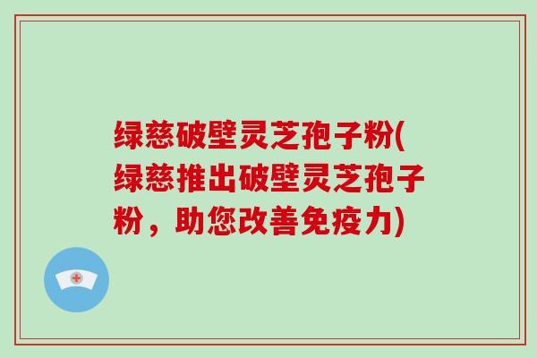绿慈破壁灵芝孢子粉(绿慈推出破壁灵芝孢子粉，助您改善免疫力)
