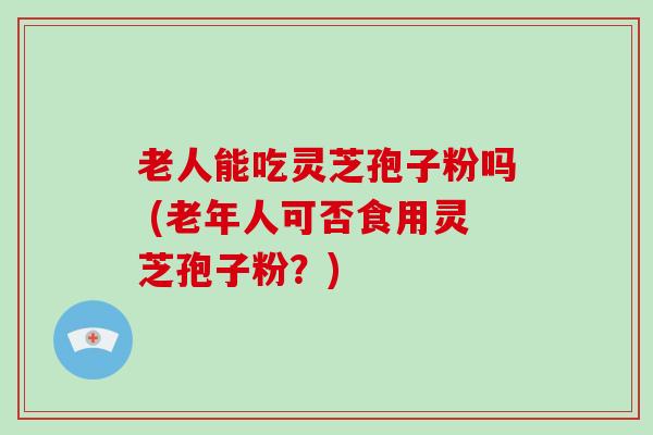 老人能吃灵芝孢子粉吗 (老年人可否食用灵芝孢子粉？)