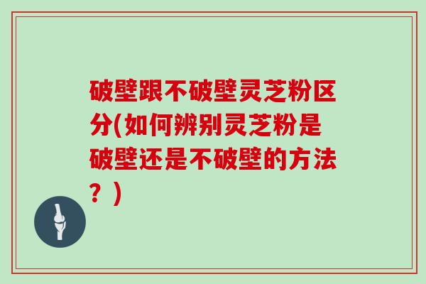 破壁跟不破壁灵芝粉区分(如何辨别灵芝粉是破壁还是不破壁的方法？)