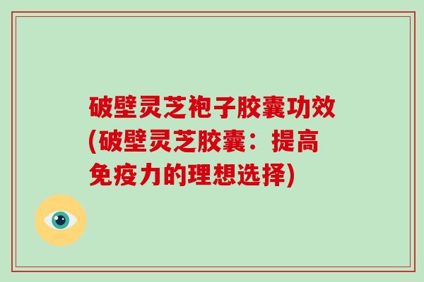 破壁灵芝袍子胶囊功效(破壁灵芝胶囊：提高免疫力的理想选择)