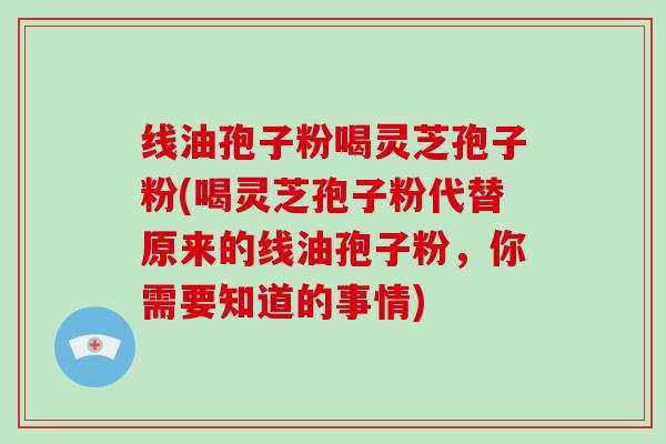 线油孢子粉喝灵芝孢子粉(喝灵芝孢子粉代替原来的线油孢子粉,你需要知道的事情)-第1张图片-灵芝大师 线油孢子粉喝灵芝孢子粉(喝灵芝孢子粉代替原来的线油孢子粉,你需要知道的事情)-第1张图片-灵芝大师