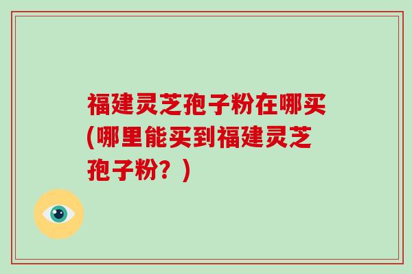 福建灵芝孢子粉在哪买(哪里能买到福建灵芝孢子粉？)