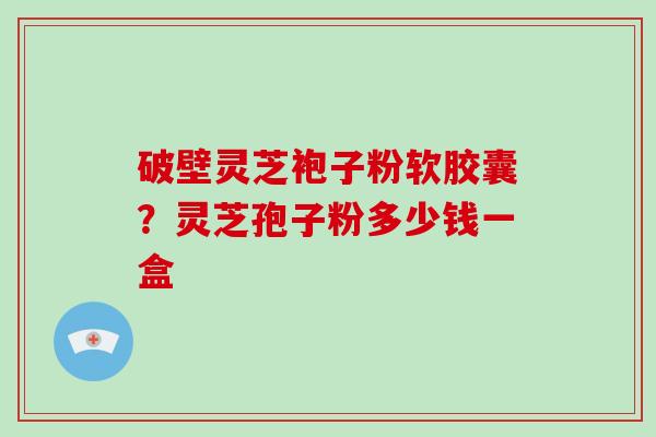破壁灵芝袍子粉软胶囊？灵芝孢子粉多少钱一盒