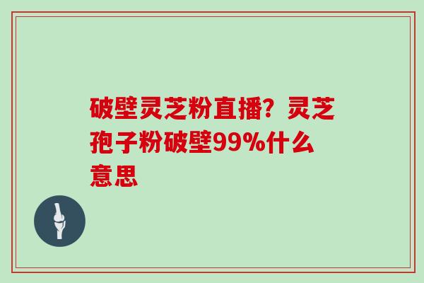 破壁灵芝粉直播？灵芝孢子粉破壁99%什么意思