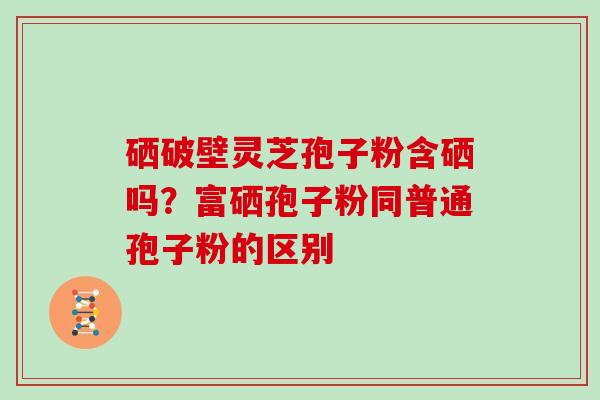 硒破壁灵芝孢子粉含硒吗？富硒孢子粉同普通孢子粉的区别
