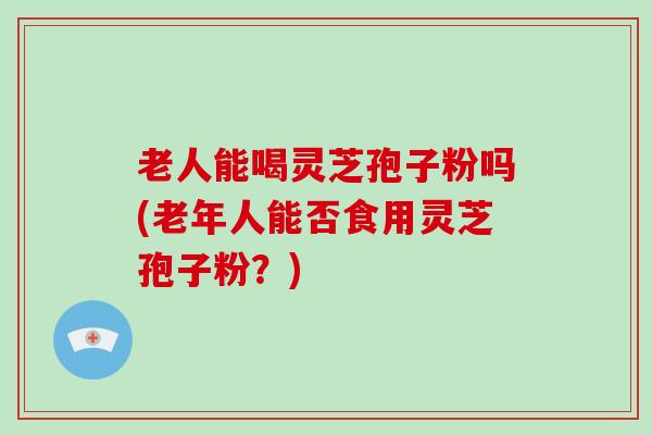 老人能喝灵芝孢子粉吗(老年人能否食用灵芝孢子粉？)