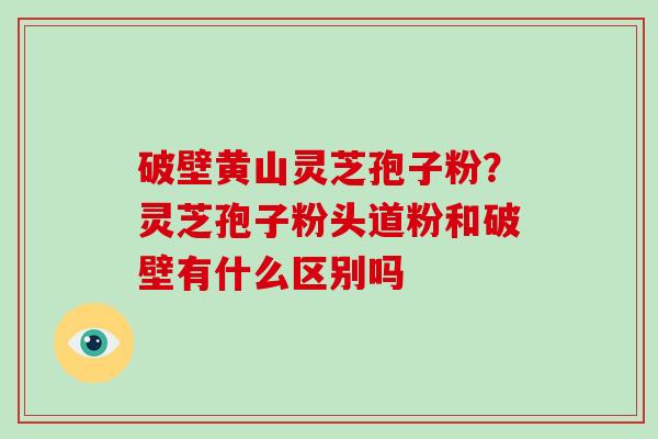 破壁黄山灵芝孢子粉？灵芝孢子粉头道粉和破壁有什么区别吗