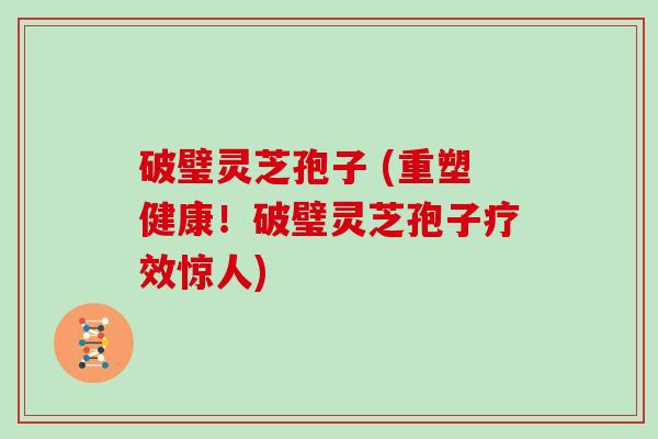 破璧灵芝孢子 (重塑健康！破璧灵芝孢子疗效惊人)