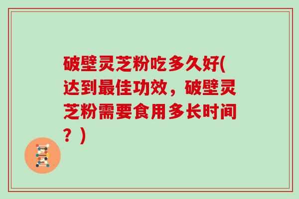 破壁灵芝粉吃多久好(达到最佳功效，破壁灵芝粉需要食用多长时间？)