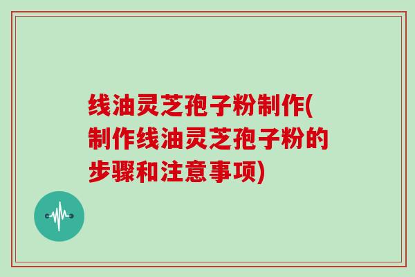 线油灵芝孢子粉制作(制作线油灵芝孢子粉的步骤和注意事项)