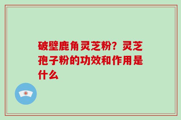 破壁鹿角灵芝粉？灵芝孢子粉的功效和作用是什么