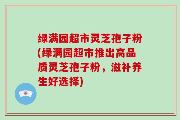 绿满园超市灵芝孢子粉(绿满园超市推出高品质灵芝孢子粉，滋补养生好选择)