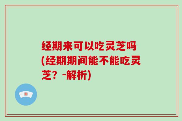 经期来可以吃灵芝吗 (经期期间能不能吃灵芝？-解析)