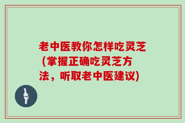 老中医教你怎样吃灵芝 (掌握正确吃灵芝方法，听取老中医建议)