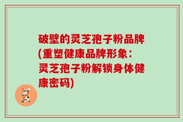 破壁的灵芝孢子粉品牌(重塑健康品牌形象：灵芝孢子粉解锁身体健康密码)